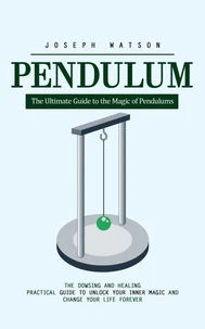 Pendulum: The Ultimate Guide to the Magic of Pendulums (The Dowsing and Healing Practical Guide to Unlock Your Inner Magic and Change Your Life Forever)
