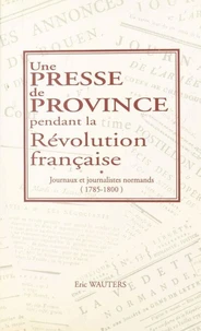 Une Presse De Province Pendant La Revolution Francaise. Journaux Et Journalistes Normands, 1785-1800