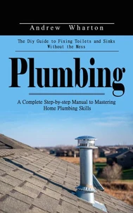 Plumbing: The Diy Guide to Fixing Toilets and Sinks Without the Mess (A Complete Step-by-step Manual to Mastering Home Plumbing Skills)