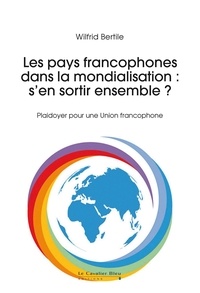 Wilfrid Bertile - Les pays francophones dans la mondialisation : s'en sortir ensemble ? - Plaidoyer pour une Union francophone.