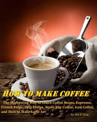 How to Make Coffee - The Interesting Way to Learn Coffee Beans, Espresso, French Press, Drip Coffee, Stove Top Coffee, Iced Coffee, and How to Make Latte Art