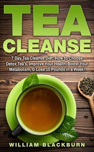 Tea Cleanse: 7 Day Tea Cleanse Diet: How to Choose Detox Tea’s, Improve Your Health, Boost Your Metabolism, &amp; Lose 10 Pounds in a Week!