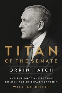 William Doyle - Titan of the Senate - Orrin Hatch and the Once and Future Golden Age of Bipartisanship.