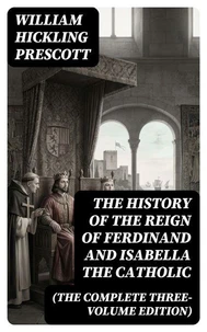 The History of the Reign of Ferdinand and Isabella the Catholic (The Complete Three-Volume Edition)