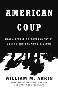 William M. Arkin - American Coup - How a Terrified Government Is Destroying the Constitution.