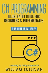 C# Programming Illustrated Guide For Beginners &amp; Intermediates: The Future Is Here! Learning By Doing Approach