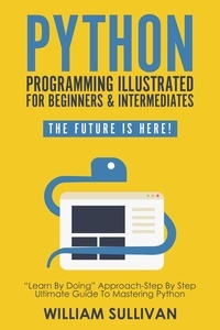  William Sullivan - Python Programming Illustrated For Beginners &amp; Intermediates: “Learn By Doing” Approach-Step By Step Ultimate Guide To Mastering Python: The Future Is Here! - The Future Is Here!.