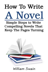  William Swain - How To Write A Novel: Simple Steps to Write Compelling Novels That Keep The Pages Turning.