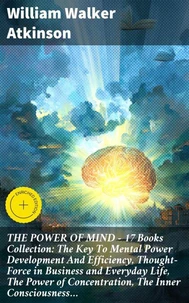 THE POWER OF MIND - 17 Books Collection: The Key To Mental Power Development And Efficiency, Thought-Force in Business and Everyday Life, The Power of Concentration, The Inner Consciousness…
