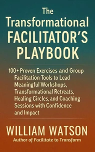 The Transformational Facilitator’s Playbook 100+ Proven Exercises and Tools to Lead Workshops, Retreats, Healing Circles, and Group Coaching with Confidence and Impact