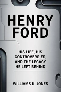 Henry Ford: His Life, His Controversies, and the Legacy He Left Behind