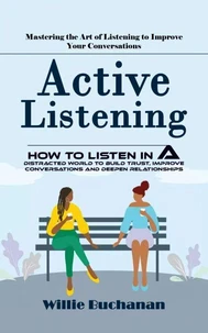 Active Listening: Mastering the Art of Listening to Improve Your Conversations (How to Listen in a Distracted World to Build Trust, Improve Conversations and Deepen Relationships)