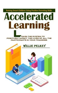 Accelerated Learning: Raising Smart Children Using Positive Parenting Skills (Learn the System to Positively Impact the Lives of All the Participants in Your Trainings)