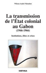 Wilson-André Ndombet - La transmission de l'Etat colonial au Gabon (1946-1966) - Institutions, élites et crises.