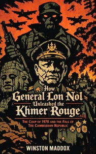 How General Lon Nol Unleashed the Khmer Rouge: The Coup of 1970 and the Fall of the Cambodian Republic