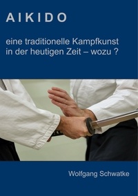 Wolfgang Schwatke - Aikido - eine traditionelle Kampfkunst in der heutigen Zeit  - wozu ?.