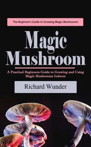 Magic Mushroom: The Beginner's Guide to Growing Magic Mushrooms (A Practical Beginners Guide to Growing and Using Magic Mushrooms Indoors)