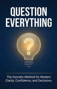 Question Everything: The Socratic Method for Modern Clarity, Confidence, and Decisions