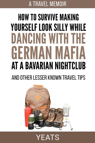  Yeats - How to Survive Making Yourself Look Silly While Dancing with the German Mafia at a Bavarian Nightclub and Other Lesser Known Travel Tips.