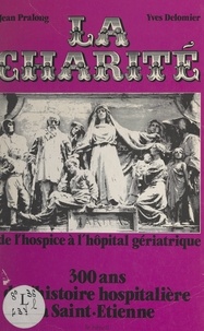 Yves Delomier et Jean Pralong - La Charité : de l'hospice à l'hôpital gériatrique, 300 ans de l'histoire hospitalière à Saint-Étienne.