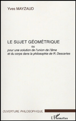 Yves Mayzaud - Le sujet géométrique - Ou Pour une solution au problème de l'union de l'âme et du corps dans la philosophie de R. Descartes.