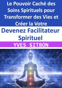 Devenez Facilitateur Spirituel : Le Pouvoir Caché des Soins Spirituels pour Transformer des Vies et Créer la Votre