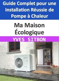  YVES SITBON - Ma Maison Écologique : Guide Complet pour une Installation Réussie de Pompe à Chaleur.
