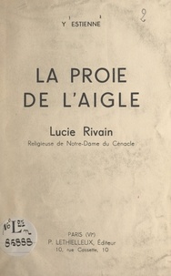 Yvonne Estienne et Pierre Marie Gerlier - La proie de l'aigle : Lucie Rivain, religieuse de Notre-Dame du Cénacle.